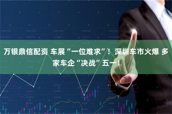 万银鼎信配资 车展“一位难求”！深圳车市火爆 多家车企“决战”五一！