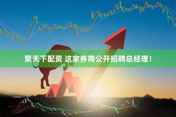聚天下配资 这家券商公开招聘总经理！