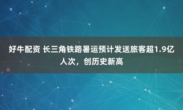 好牛配资 长三角铁路暑运预计发送旅客超1.9亿人次，创历史新高