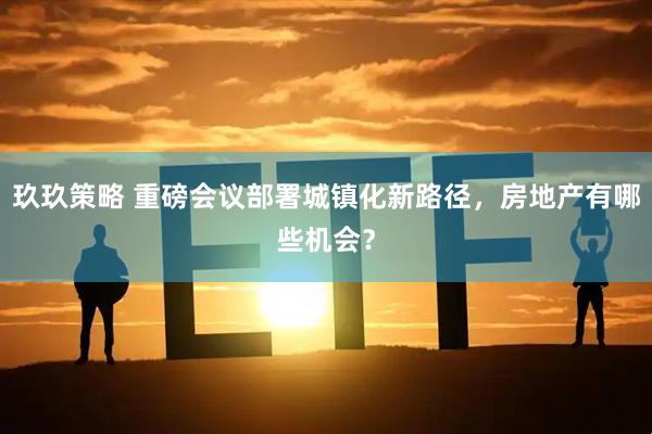 玖玖策略 重磅会议部署城镇化新路径，房地产有哪些机会？