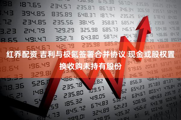 红乔配资 吉利与极氪签署合并协议 现金或股权置换收购未持有股份