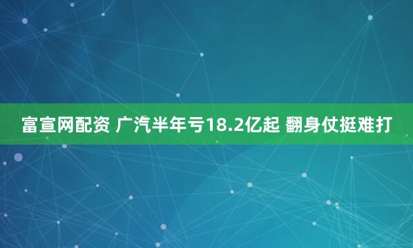 富宣网配资 广汽半年亏18.2亿起 翻身仗挺难打