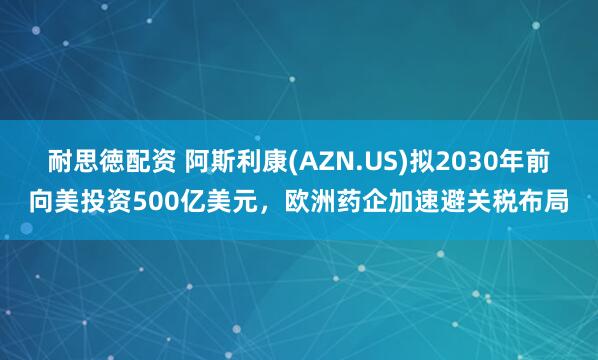 耐思徳配资 阿斯利康(AZN.US)拟2030年前向美投资500亿美元，欧洲药企加速避关税布局