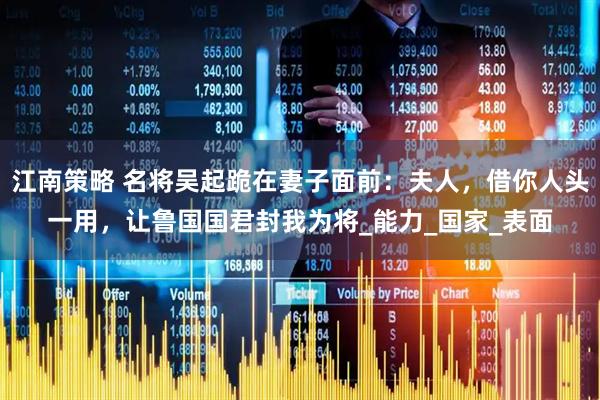 江南策略 名将吴起跪在妻子面前：夫人，借你人头一用，让鲁国国君封我为将_能力_国家_表面