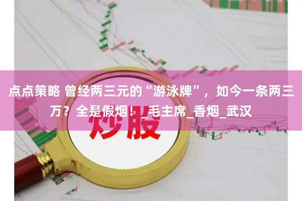 点点策略 曾经两三元的“游泳牌”，如今一条两三万？全是假烟！_毛主席_香烟_武汉