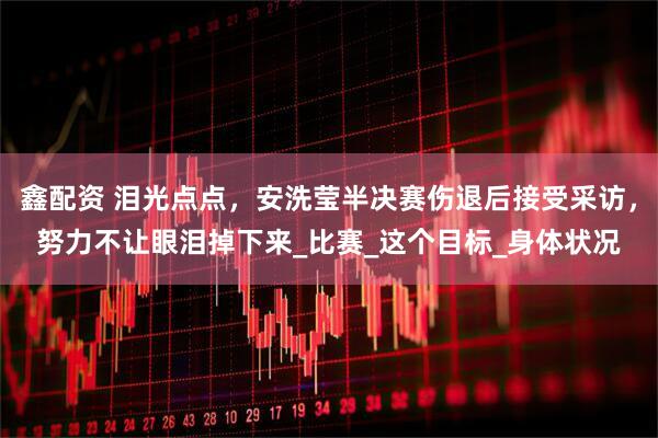 鑫配资 泪光点点，安洗莹半决赛伤退后接受采访，努力不让眼泪掉下来_比赛_这个目标_身体状况
