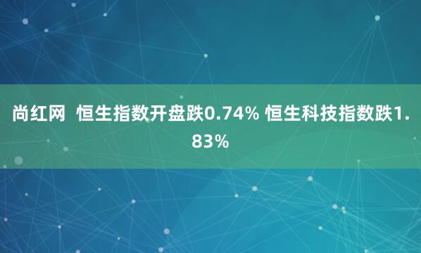 尚红网  恒生指数开盘跌0.74% 恒生科技指数跌1.83%