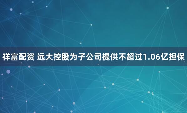 祥富配资 远大控股为子公司提供不超过1.06亿担保