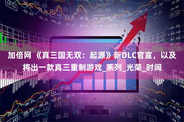 加倍网 《真三国无双：起源》新DLC官宣，以及将出一款真三重制游戏_系列_光荣_时间