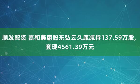 顺发配资 嘉和美康股东弘云久康减持137.59万股, 套现4561.39万元