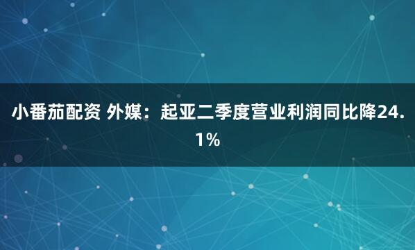 小番茄配资 外媒：起亚二季度营业利润同比降24.1%
