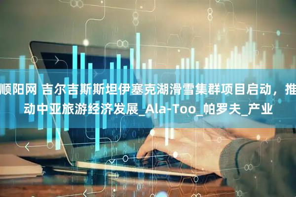 顺阳网 吉尔吉斯斯坦伊塞克湖滑雪集群项目启动，推动中亚旅游经济发展_Ala-Too_帕罗夫_产业