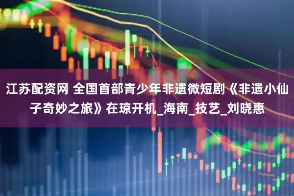 江苏配资网 全国首部青少年非遗微短剧《非遗小仙子奇妙之旅》在琼开机_海南_技艺_刘晓惠