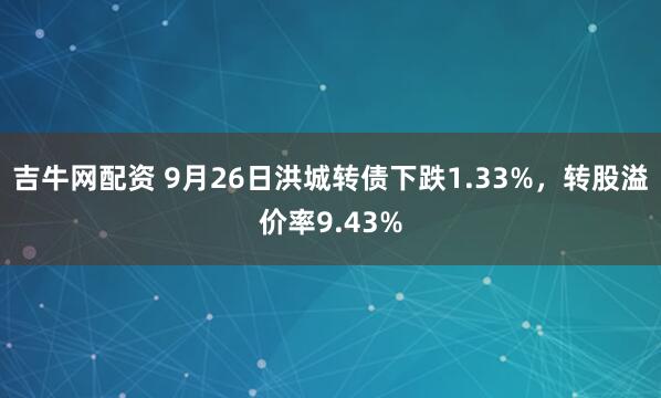 吉牛网配资 9月26日洪城转债下跌1.33%，转股溢价率9.43%
