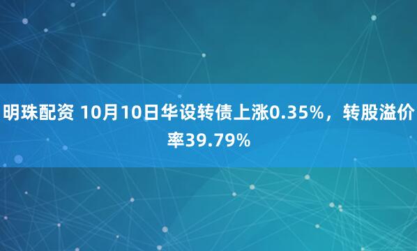 明珠配资 10月10日华设转债上涨0.35%，转股溢价率39.79%