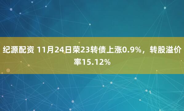 纪源配资 11月24日荣23转债上涨0.9%，转股溢价率15.12%
