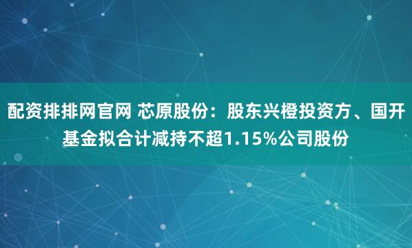 配资排排网官网 芯原股份:股东兴橙投资方、国开基金拟合计减持不超1.15%公司股份