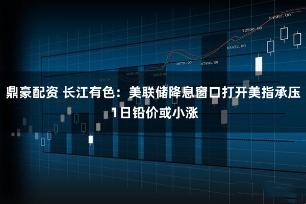 鼎豪配资 长江有色：美联储降息窗口打开美指承压 1日铅价或小涨