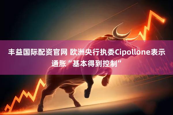 丰益国际配资官网 欧洲央行执委Cipollone表示通胀“基本得到控制”