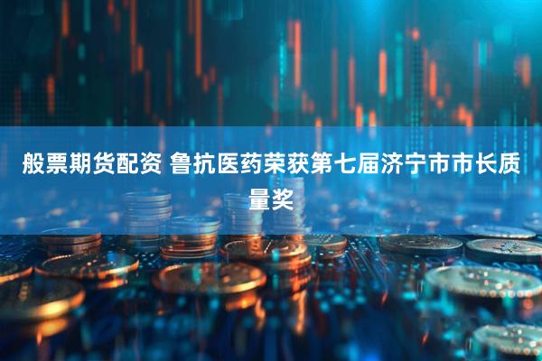 般票期货配资 鲁抗医药荣获第七届济宁市市长质量奖