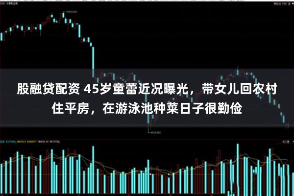 股融贷配资 45岁童蕾近况曝光，带女儿回农村住平房，在游泳池种菜日子很勤俭